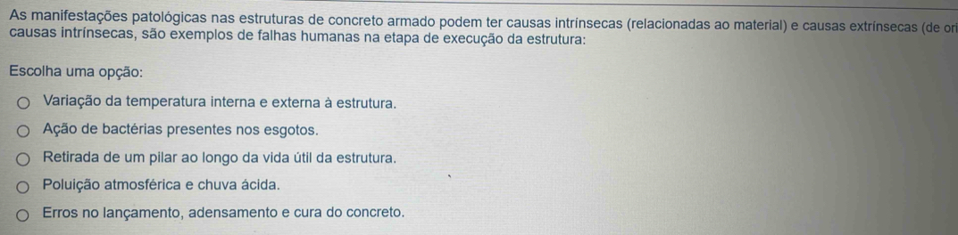 As manifestações patológicas nas estruturas de concreto armado podem ter causas intrínsecas (relacionadas ao material) e causas extrínsecas (de om
causas intrínsecas, são exemplos de falhas humanas na etapa de execução da estrutura:
* Escolha uma opção:
Variação da temperatura interna e externa à estrutura.
Ação de bactérias presentes nos esgotos.
Retirada de um pilar ao longo da vida útil da estrutura.
Poluição atmosférica e chuva ácida.
Erros no lançamento, adensamento e cura do concreto.