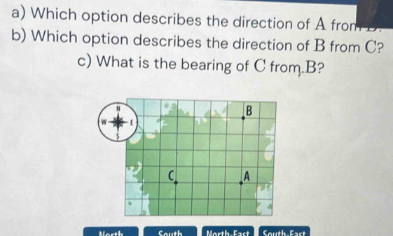 Which option describes the direction of A from D. 
b) Which option describes the direction of B from C? 
c) What is the bearing of C from B? 
Morth South North-East South Eact