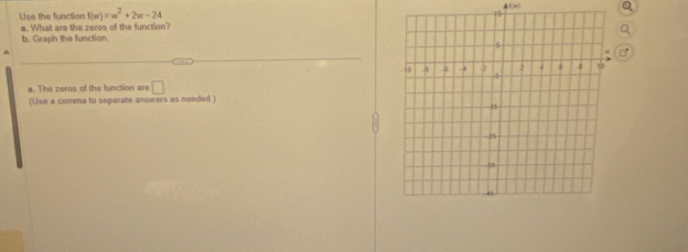 Use the function f(w)=w^2+2w-24
a. What are the zeros of the function? 
b. Graph the function. 
a. The zeros of the function are □ 
(Use a comma to separate answers as needed )