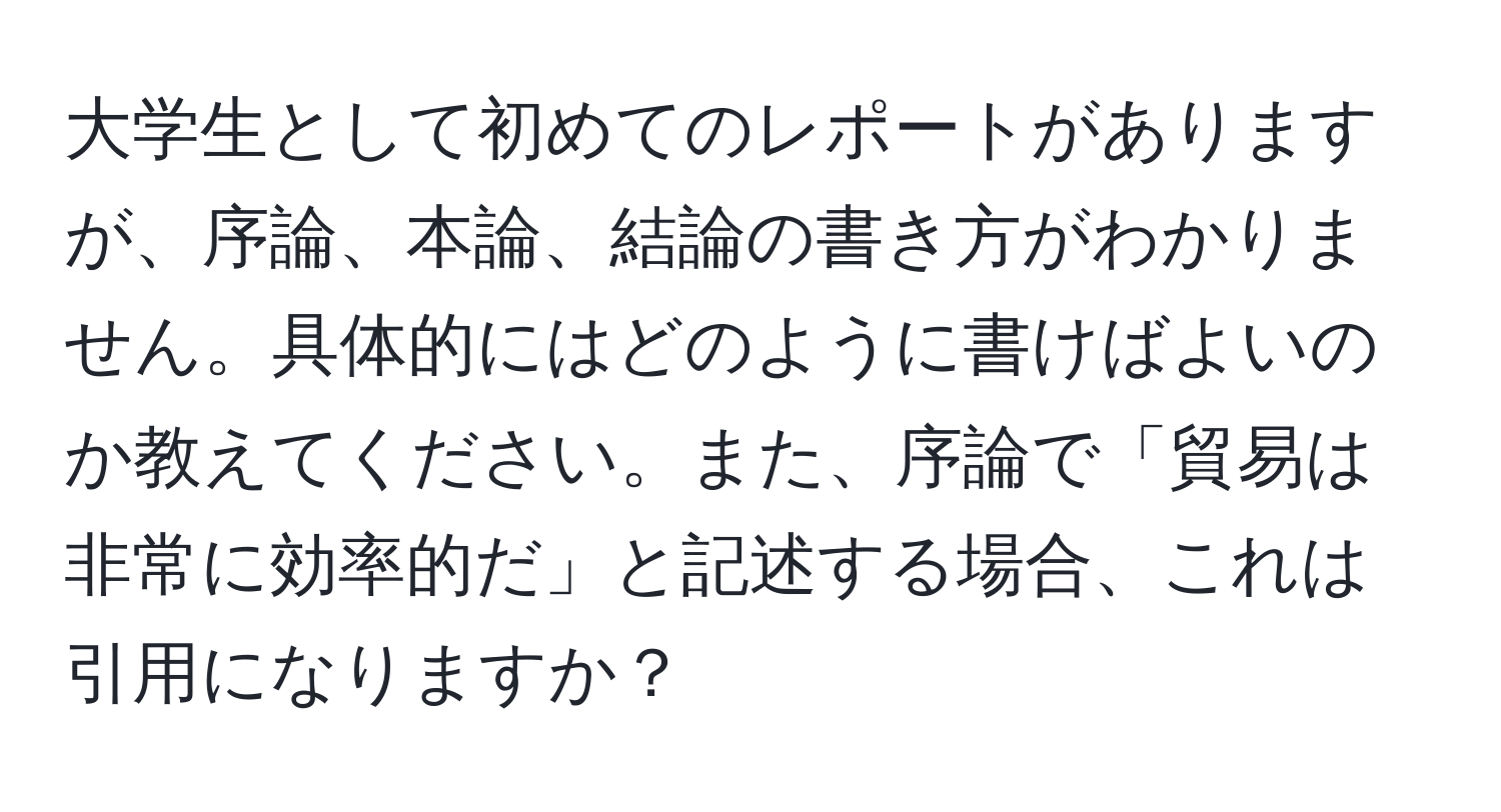 大学生として初めてのレポートがありますが、序論、本論、結論の書き方がわかりません。具体的にはどのように書けばよいのか教えてください。また、序論で「貿易は非常に効率的だ」と記述する場合、これは引用になりますか？