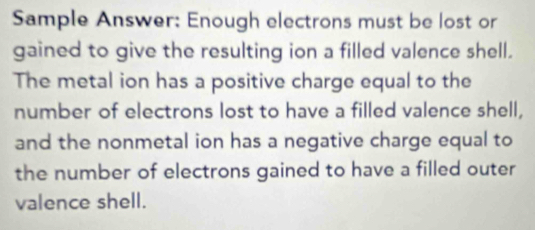 Sample Answer: Enough electrons must be lost or 
gained to give the resulting ion a filled valence shell. 
The metal ion has a positive charge equal to the 
number of electrons lost to have a filled valence shell, 
and the nonmetal ion has a negative charge equal to 
the number of electrons gained to have a filled outer 
valence shell.