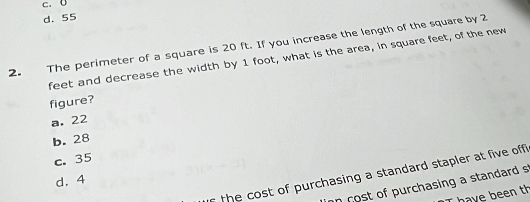 c. 0
d. 55
2. The perimeter of a square is 20 ft. If you increase the length of the square by 2
feet and decrease the width by 1 foot, what is the area, in square feet, of the new
figure?
a. 22
b. 28
c. 35
f he cost of purchasing a standard stapler at five offi
d. 4
on cost of purchasing a standard s
I have been th