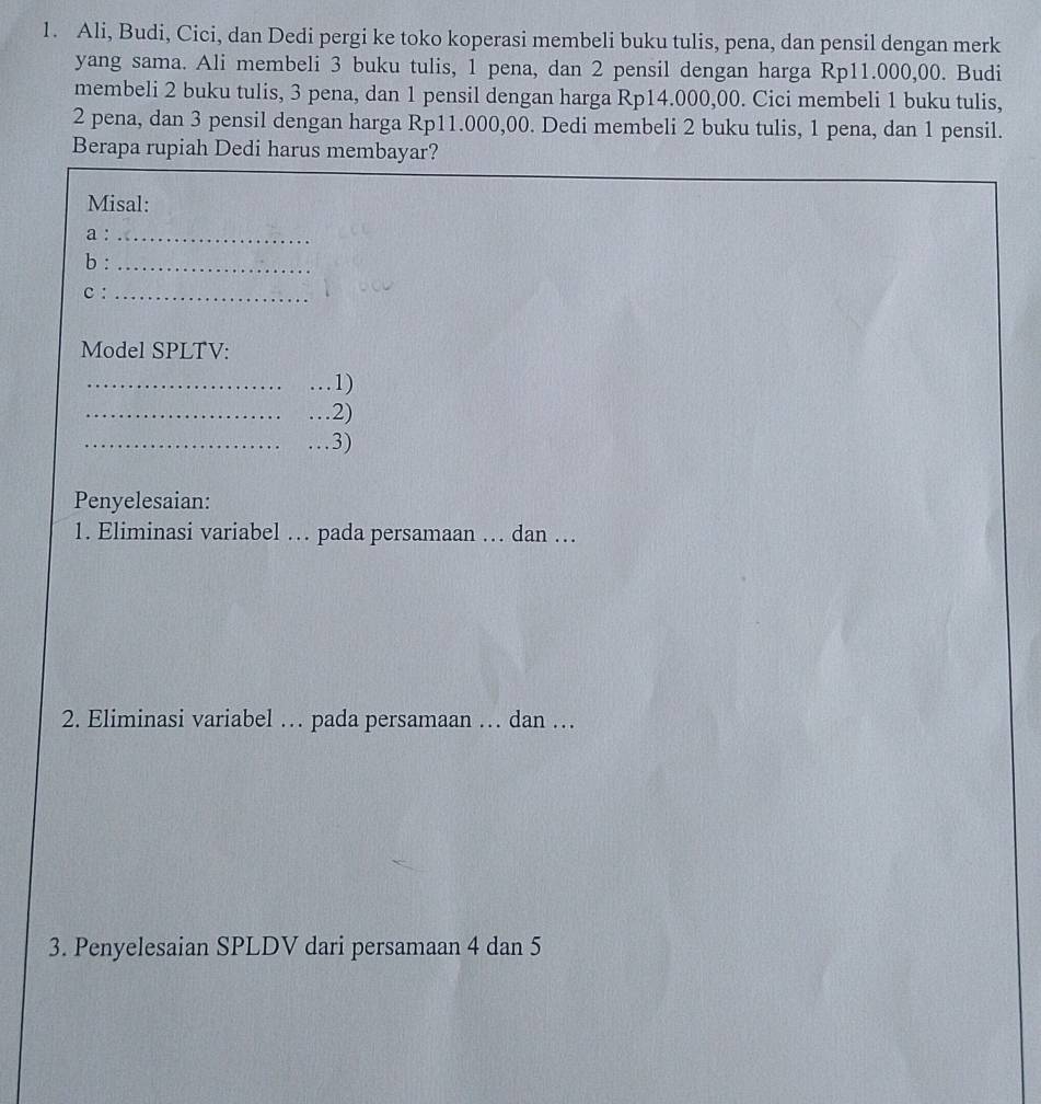 Ali, Budi, Cici, dan Dedi pergi ke toko koperasi membeli buku tulis, pena, dan pensil dengan merk 
yang sama. Ali membeli 3 buku tulis, 1 pena, dan 2 pensil dengan harga Rp11.000,00. Budi 
membeli 2 buku tulis, 3 pena, dan 1 pensil dengan harga Rp14.000,00. Cici membeli 1 buku tulis,
2 pena, dan 3 pensil dengan harga Rp11.000,00. Dedi membeli 2 buku tulis, 1 pena, dan 1 pensil. 
Berapa rupiah Dedi harus membayar? 
Misal: 
a :_ 
b :_ 
C :_ 
Model SPLTV: 
_…1) 
_…2) 
_…3) 
Penyelesaian: 
1. Eliminasi variabel … pada persamaan … dan … 
2. Eliminasi variabel … pada persamaan … dan … 
3. Penyelesaian SPLDV dari persamaan 4 dan 5