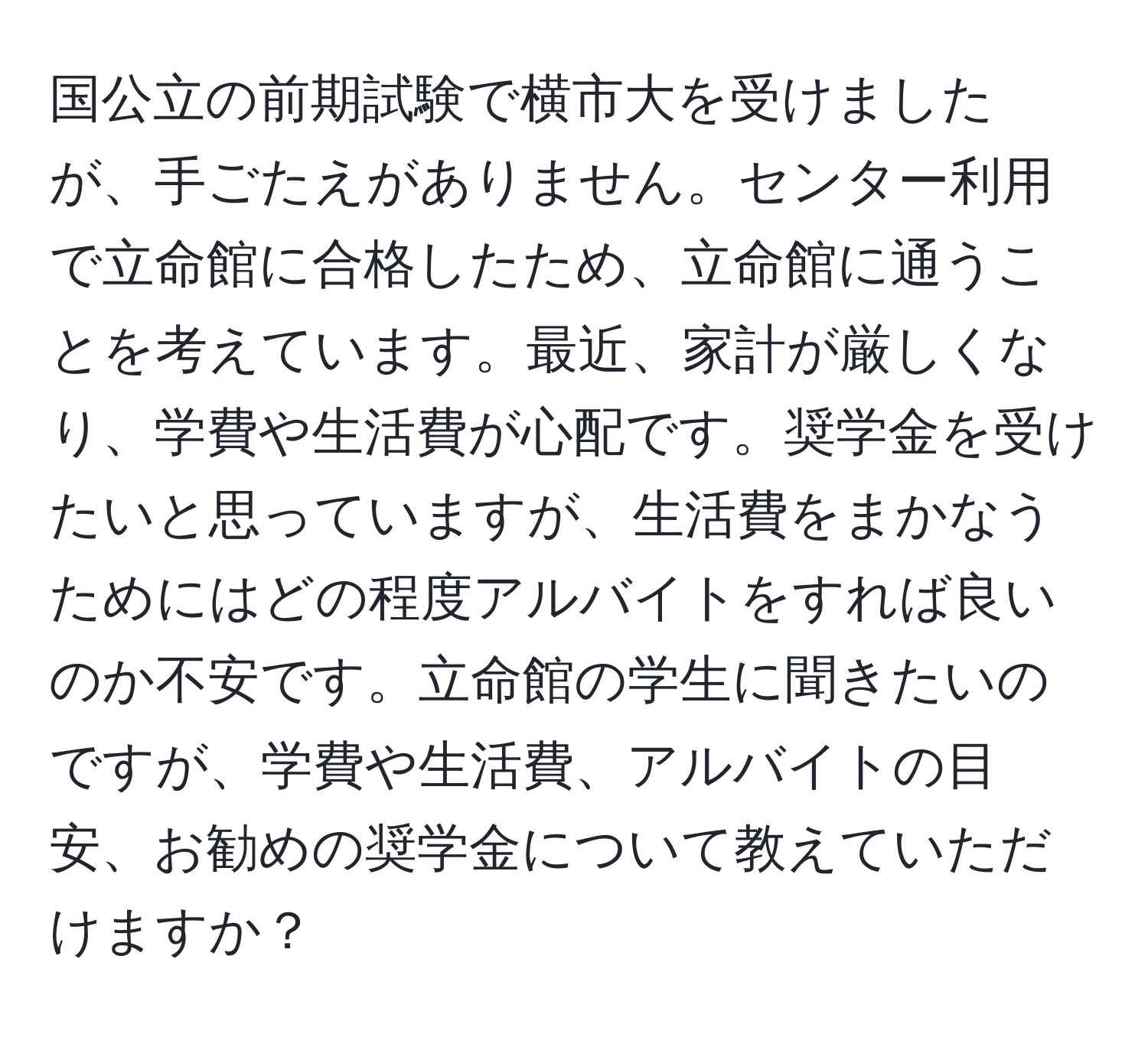 国公立の前期試験で横市大を受けましたが、手ごたえがありません。センター利用で立命館に合格したため、立命館に通うことを考えています。最近、家計が厳しくなり、学費や生活費が心配です。奨学金を受けたいと思っていますが、生活費をまかなうためにはどの程度アルバイトをすれば良いのか不安です。立命館の学生に聞きたいのですが、学費や生活費、アルバイトの目安、お勧めの奨学金について教えていただけますか？