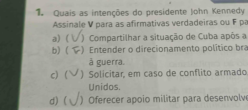 Quais as intenções do presidente John Kennedy
Assinale V para as afirmativas verdadeiras ou F pa
a) ( ) Compartilhar a situação de Cuba após a
b) ) Entender o direcionamento político bra
à guerra.
c) ( ) Solicitar, em caso de conflito armado
Unidos.
d) ( )Oferecer apoio militar para desenvolve