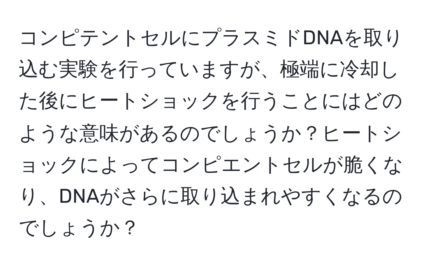 コンピテントセルにプラスミドDNAを取り込む実験を行っていますが、極端に冷却した後にヒートショックを行うことにはどのような意味があるのでしょうか？ヒートショックによってコンピエントセルが脆くなり、DNAがさらに取り込まれやすくなるのでしょうか？