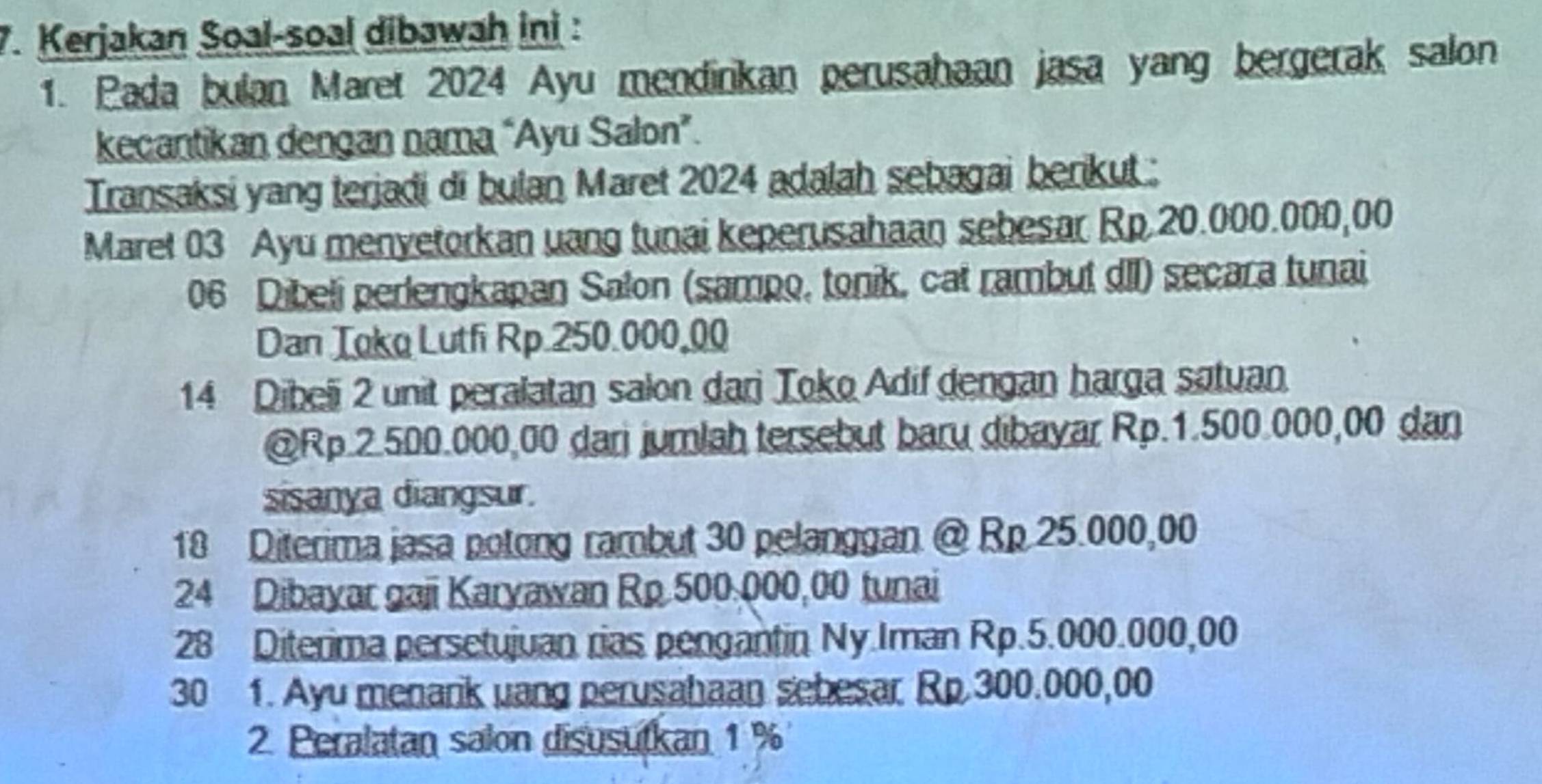 Kerjakan Soal-soal dibawah ini : 
1. Pada bulan Maret 2024 Ayu mendirikan perusahaan jasa yang bergerak salon 
kecantikan dengan nama “Ayu Salon”. 
Transaksi yang terjadi di bulan Maret 2024 adalah sebagai berikut : 
Maret 03 Ayu menyetorkan uang tunai keperusahaan sebesar Rp 20.000.000,00
06 Dibeli perlengkapan Salon (sampo, tonik, cat rambut dII) secara tunai 
Dan Toko Lutfi Rp 250.000,00
14 Dibeli 2 unit peralatan salon dari Toko Adif dengan harga satuan. 
@ Rp.2.500.000,00 dari jumlah tersebut baru dibayar Rp.1.500.000,00 dan 
sisanya diangsur. 
18 Diterima jasa potong rambut 30 pelanggan @ Rp 25.000,00
24 Dibayar gaii Karyawan Rp 500,000,00 tunai 
28 Diterima persetujuan rias pengantin Ny.Iman Rp.5.000.000,00
30 1. Ayu menark uang perusahaan sebesar Rp 300.000,00
2. Peralatan salon disusutkan 1 %