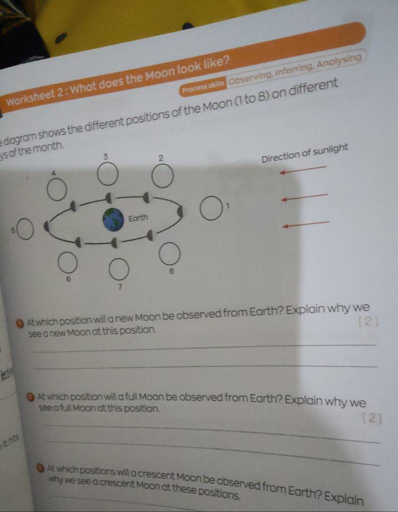 Preceis kns Observing, Inferring, Analysing 
Worksheet 2 : What does the Moon look like? 
diagram shows the different positions of the Moon (1 to 8) on different 
ys of the month.
3 2
Direction of sunlight 
A
1
5 Earth
8
6
7
● At which position will a new Moon be observed from Earth? Explain why we 
[2] 
_ 
see a new Moon at this position. 
life 
_ 
_ 
● At which position will a full Moon be observed from Earth? Explain why we 
_ 
see a full Moon at this position. [2] 
it hits 
_ 
● At which positions will a crescent Moon be observed from Earth? Explain 
why we see a crescent Moon at these positions.