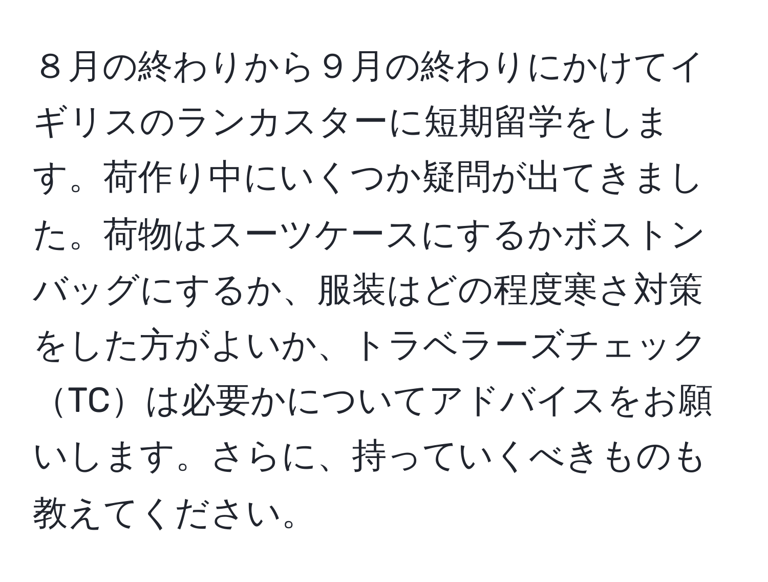 ８月の終わりから９月の終わりにかけてイギリスのランカスターに短期留学をします。荷作り中にいくつか疑問が出てきました。荷物はスーツケースにするかボストンバッグにするか、服装はどの程度寒さ対策をした方がよいか、トラベラーズチェックTCは必要かについてアドバイスをお願いします。さらに、持っていくべきものも教えてください。