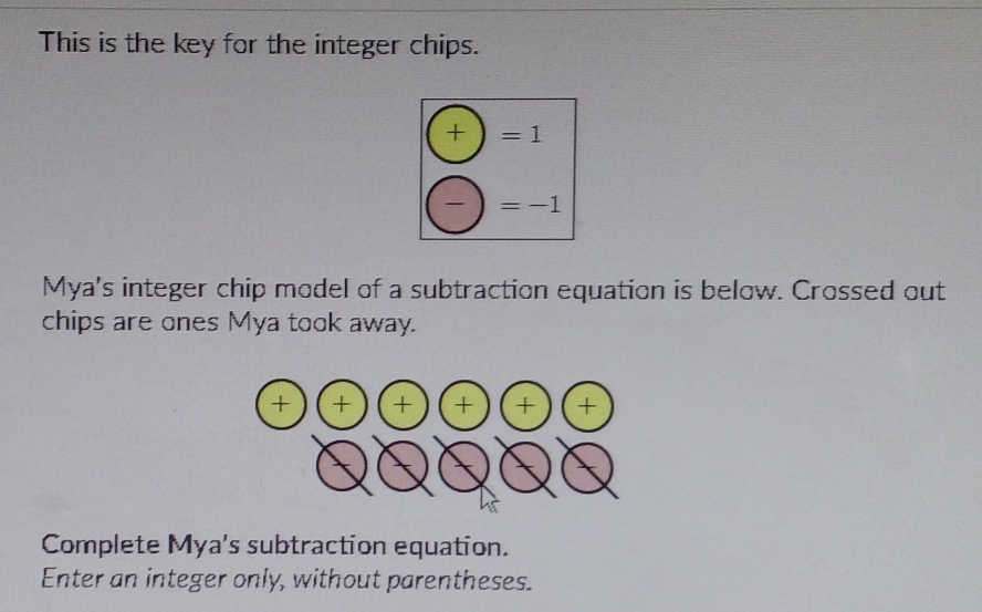 This is the key for the integer chips.
(+)=1
(-)=-1
Mya's integer chip model of a subtraction equation is below. Crossed out
chips are ones Mya took away.
Complete Mya's subtraction equation.
Enter an integer only, without parentheses.