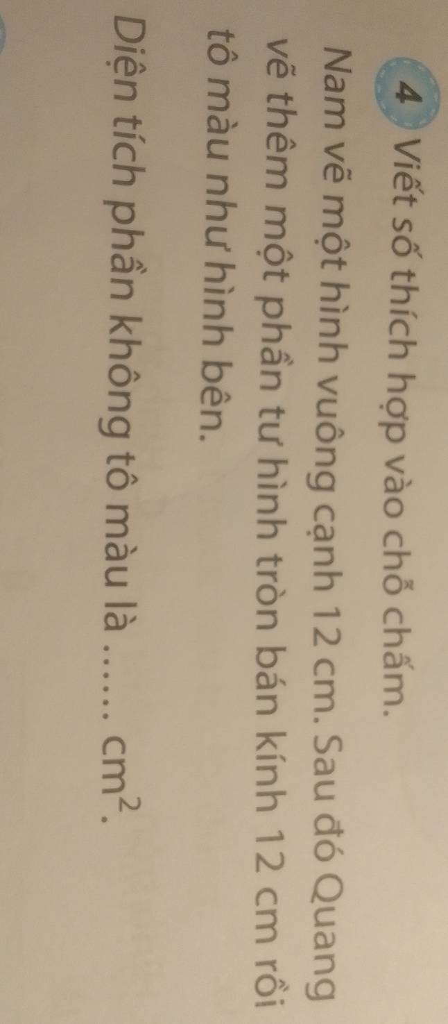 Viết số thích hợp vào chỗ chấm. 
Nam vẽ một hình vuông cạnh 12 cm. Sau đó Quang 
vẽ thêm một phần tư hình tròn bán kính 12 cm rồi 
tô màu như hình bên. 
Diện tích phần không tô màu là _ cm^2.