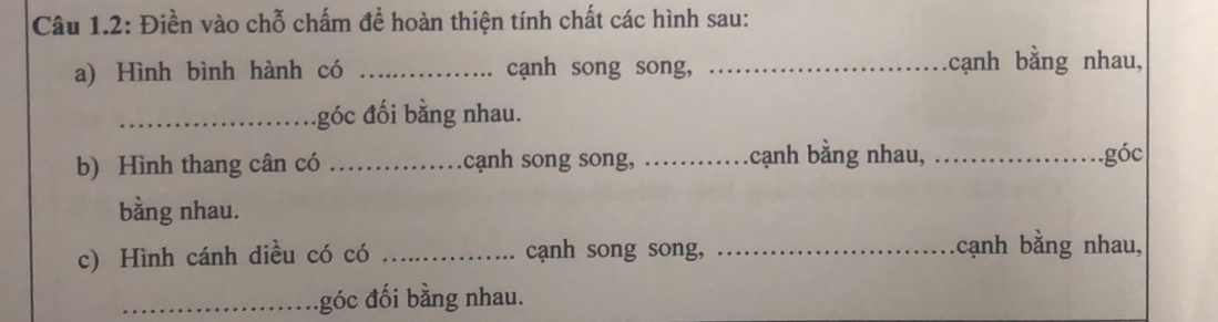 Câu 1.2: Điền vào chỗ chấm để hoàn thiện tính chất các hình sau: 
a) Hình bình hành có _cạnh song song, _cạnh bằng nhau, 
_góc đối bằng nhau. 
b) Hình thang cân có _cạnh song song, _cạnh bằng nhau, _góc 
bằng nhau. 
c) Hình cánh diều có có _cạnh song song, _cạnh bằng nhau, 
_.góc đối bằng nhau.