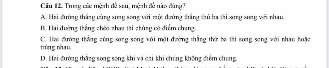 Trong các mệnh đề sau, mệnh đề nào đúng?
A. Hai đường thắng cùng song song với một đường thắng thứ ba thì song song với nhau.
B. Hai đường thắng chéo nhau thì chúng có điểm chung.
C. Hai đường thắng cùng song song với một đường thăng thứ ba thì song song với nhau hoặc
trùng nhau.
D. Hai đường thắng song song khi và chỉ khi chúng không điểm chung.