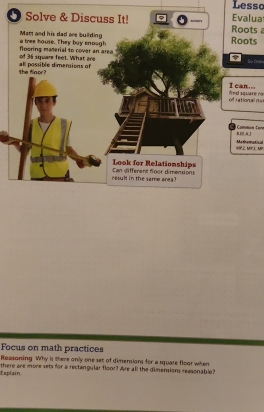 Lessc 
Solve & Discuss It! Roots Evalua 
Man and his dad are building a tree house. They buy enough Roots 
of 36 square feet. What are flooring material to cover an area 
the flaor? all possible dimensions of 
I can... 
of rational n= fied square no 
BA Common tan 
9. MP ⊥ MP Metheratical 
Look for Relationships 
reslt in the same area? Can different flgor dimensions 
Focus on math practices 
Reasoning Why is there only one set of dimensions for a square floor when 
Esplain there are more sets for a rectangular floor? Are all the dimensions reasonable?