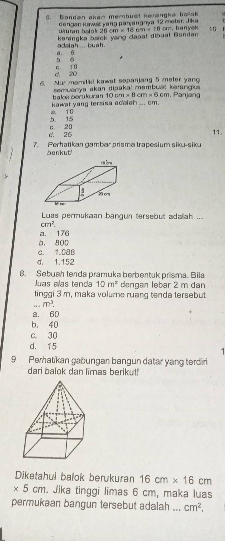 Bondan akan membuat kerangka balok a
dengan kawat yang panjangnya 12 meter. Jika
ukuran balok 26cm* 18cm* 16cm. , banyak
kerangka balok yang dapat dibuat Bondan 10 F
adalah ... buah.
a. 5
b. 6
c. 10
d. 20
6. Nur memiliki kawat sepanjang 5 meter yan
semuanya akan dipakai membuat kerangka
balok berukuran 10cm* 8cm* 6cm. Panjang
kawat yang tersisa adalah ... cm.
a. 10
b. 15
c. 20 11.
d. 25
7. Perhatikan gambar prisma trapesium siku-siku
berikut!
Luas permukaan bangun tersebut adalah ...
cm^2.
a. 176
b. 800
c. 1.088
d. 1.152
8. Sebuah tenda pramuka berbentuk prisma. Bila
luas alas tenda 10m^2 dengan lebar 2 m dan
tinggi 3 m, maka volume ruang tenda tersebut
m^3.
a. 60
b. 40
c. 30
d. 15
1
9 Perhatikan gabungan bangun datar yang terdiri
dari balok dan limas berikut!
Diketahui balok berukuran 16cm* 16cm
* 5cm. Jika tinggi limas 6 cm, maka luas
permukaan bangun tersebut adalah ... cm^2.