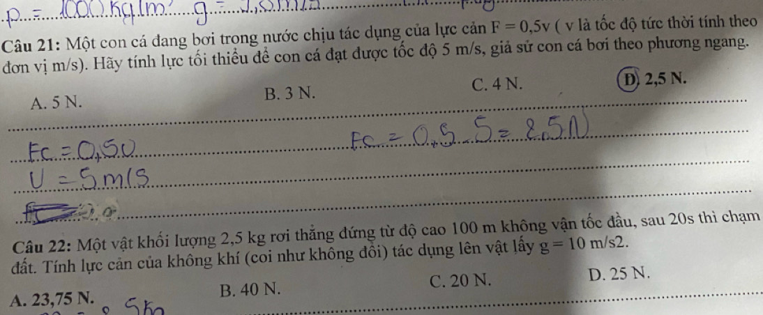 Một con cá đang bơi trong nước chịu tác dụng của lực cản F=0,5v ( v là tốc độ tức thời tính theo
đơn vị m/s). Hãy tính lực tối thiều để con cá đạt được tốc độ 5 m/s, giả sử con cá bơi theo phương ngang.
_
A. 5 N. B. 3 N. C. 4 N. D 2,5 N._
_
_
_
_
_
Câu 22: Một vật khối lượng 2,5 kg rơi thẳng đứng từ độ cao 100 m không vận tốc đầu, sau 20s thì chạm
đất. Tính lực cản của không khí (coi như không đồi) tác dụng lên vật lấy g=10m/s2.
A. 23,75 N. B. 40 N. C. 20 N. D. 25 N.