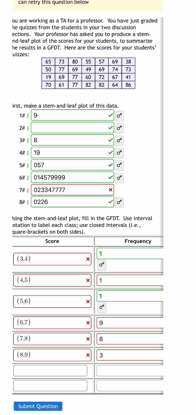 can retry this question below 
ou are working as a TA for a professor. You have just graded 
he quizzes from the students in your two discussion 
ections. Your professor has asked you to produce a stem- 
nd-leaf plot of the scores for your students, to summarize 
he results in a GFDT. Here are the scores for your students’ 
uizzes: 
irst, make a stem-and-leaf plot of this data. 
1# | 9 0^6
2# | 0^6. if 8 0^4
4# | 19 0^6
5# | 057 0^6
6# | 014579999 0^4
7# | 023347777 × 
8# | 0226 0^6
Ising the stem-and-leaf plot, fill in the GFDT. Use interval 
otation to label each class; use closed intervals (i.e. 
quare-brackets on both sides). 
Score Frequency 
1
(3,4)
×
0^6
(4,5)
× 1
1
(5,6)
×
0^6
(6,7)
× 9
(7,8)
× 8
(8,9)
× 3 
Submit Question