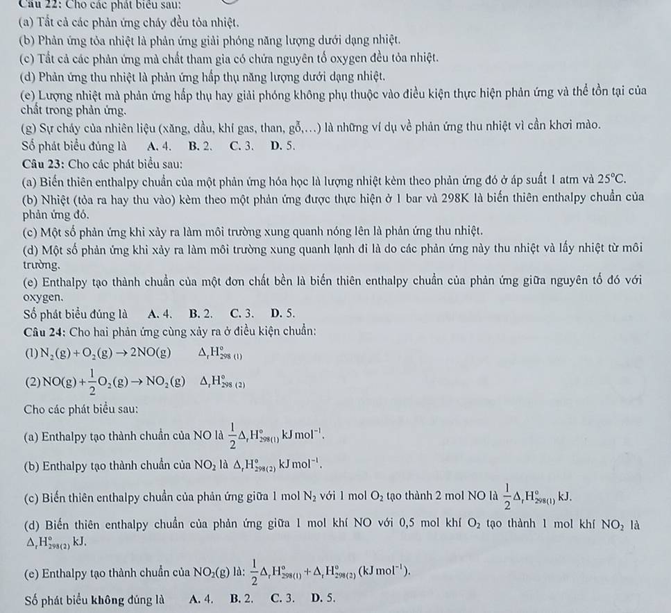 Cầu 22: Cho các phát biểu sau:
(a) Tất cả các phản ứng cháy đều tỏa nhiệt.
(b) Phản ứng tỏa nhiệt là phản ứng giải phóng năng lượng dưới dạng nhiệt.
(c) Tất cả các phản ứng mà chất tham gia có chứa nguyên tố oxygen đều tỏa nhiệt.
(d) Phản ứng thu nhiệt là phản ứng hấp thụ năng lượng dưới dạng nhiệt.
(e) Lượng nhiệt mà phản ứng hấp thụ hay giải phóng không phụ thuộc vào điều kiện thực hiện phản ứng và thể tồn tại của
chất trong phản ứng.
(g) Sự cháy của nhiên liệu (xăng, dầu, khí gas, than, gỗ,...) là những ví dụ về phản ứng thu nhiệt vì cần khơi mào.
Số phát biểu đúng là A. 4. B. 2. C. 3. D. 5.
Câu 23: Cho các phát biểu sau:
(a) Biến thiên enthalpy chuẩn của một phản ứng hóa học là lượng nhiệt kèm theo phản ứng đó ở áp suất 1 atm và 25°C.
(b) Nhiệt (tỏa ra hay thu vào) kèm theo một phản ứng được thực hiện ở 1 bar và 298K là biến thiên enthalpy chuẩn của
phản ứng đó.
(c) Một số phản ứng khi xảy ra làm môi trường xung quanh nóng lên là phản ứng thu nhiệt.
(d) Một số phản ứng khi xảy ra làm môi trường xung quanh lạnh đi là do các phản ứng này thu nhiệt và lấy nhiệt từ môi
trường.
(e) Enthalpy tạo thành chuẩn của một đơn chất bền là biến thiên enthalpy chuẩn của phản ứng giữa nguyên tố đó với
oxygen.
ố phát biểu đúng là A. 4. B. 2. C. 3. D. 5.
Câu 24: Cho hai phản ứng cùng xảy ra ở điều kiện chuẩn:
(1) N_2(g)+O_2(g)to 2NO(g) △ _rH_(298(l))°
(2) NO(g)+ 1/2 O_2(g)to NO_2(g) △ _rH_(298(2))°
Cho các phát biểu sau:
(a) Enthalpy tạo thành chuần của NO là  1/2 △ ,H_(298(1))°kJmol^(-1).
(b) Enthalpy tạo thành chuẩn của NO_2 là △ _rH_(298(2))°kJmol^(-1).
(c) Biến thiên enthalpy chuẩn của phản ứng giữa 1 mol N_2 với 1 mol O_2 tạo thành 2 mol NO là  1/2 △ _rH_(298(l))°kJ.
(d) Biến thiên enthalpy chuẩn của phản ứng giữa 1 mol khí NO với 0,5 mol khí O_2 tạo thành 1 mol khí NO_2 là
△ _rH_(298(2))°kJ.
(e) Enthalpy tạo thành chuẩn của NO_2(g) là:  1/2 △ _rH_(298(1))°+△ _rH_(298(2))°(kJmol^(-1)).
ố phát biểu không đúng là A. 4. B. 2. C. 3. D. 5.