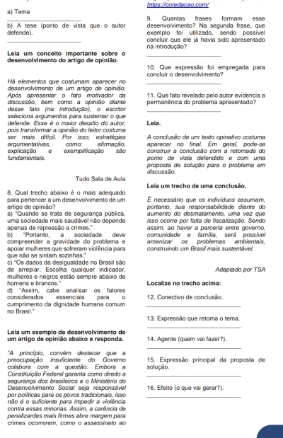 Tema 9. Quantas frases formam esse
desenvolvimento? Na segunda frase, que
defende). b) A tese (ponto de vista que o autor exemolo foi utilizado sendo possível
_
concluir que ele iá havia sido apresentado
_
Leia um conçeito importante sobre o na introdução?
desenvolvimento do artigo de opinião.  10. Que expressão foi empregada para
_
Há elementos que costumam aparecer no concluir o desenvolvimento?
desenvolvimento de um artigo de gpinião
Após apresentar o fato motivador da 11. Que fato revelado pelo autor evidencia a
discussão, bem como a opinião diante
desse fato (na introdução), o escritor _permanência do problema apresentado?
seleciona argumentos para sustentar o que
defende. Esse é o maior desafio do autor
pois transformar a opinião do leitor costuma Leia.
argumentativas, como: ser mais difícil. Por isso estratócias afirmação. A conclusão de um texto opinativo costuma
aparecer no final. Em geral, pode-se
construir a conclusão com a retomada do
fundamentais explicação e exemplificação são ponto de vista defendido e com uma
proposta de solução para o problema em
discussão
Tudo Sala de Aula Leia um trecho de uma conclusão.
B. Qual trecho abaixo é o mais adequado É necessário que os indivíduos assumam,
artigo de opinião? para pertencer a um desenvolvimento de um portanto. sua responsabilidade diante do
a) 'Quando se trata de segurança pública. aumento do desmetamento, uma vez que
apenas de repressão a crimes." isso ocorre por falta de fiscalização. Sendo
uma sociedade mais saudável não depende assim, ao haver a parceria entre governo,
b) "Portanto, a sociedade deve comunidade e família, será possíve
compreender a gravidade do problema e amenizar os problemas ambientais,
apoiar mulheres que sofreram violência para construindo um Brasil mais sustentável.
que não se sintam sozinhas.''
c) ''Os dados da desigualdade no Brasil são
de arrepiar. Escolha qualquer indicador, Adaptado por TSA
homens e brancos." mulheres e negros estão sempre abaixo de Localize no trecho acima:
considerados essenciais d) “Assim, cabe analisar os fatores paira 0 12. Conectivo de conclusão.
no Brasil." cumprimento da dignidade humana comum_
13. Expressão que retoma o tema.
_
Leia um exemplo de desenvolvimento de
um artigo de opinião abaixo e responda. 14. Agente (quem vai fazer?).
_
'A princínio convém destacar que a
preocupação insuficiente do Governo solução, 15. Expressão principal da proposta de
colabora com a questão. Embora a
Constituição Federal garanta como direito a_
seguranca dos brasileiros e o Ministério do 16. Efeito (o que vai gerar?).
Desenvolvimento Social seja responsável
por políticas para os povos tradicionais. isso_
não é o suficiente para impedir a violência
contra essas minorias. Assim, a carência de
penalizardes mais firmes abre margem para
crimes ocorrerem, como o assassinato ao