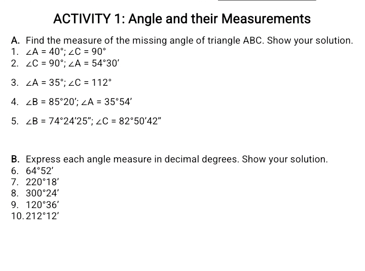 ACTIVITY 1: Angle and their Measurements 
A. Find the measure of the missing angle of triangle ABC. Show your solution. 
1. ∠ A=40°; ∠ C=90°
2. ∠ C=90°; ∠ A=54°30'
3. ∠ A=35°; ∠ C=112°
4. ∠ B=85°20'; ∠ A=35°54'
5. ∠ B=74°24'25''; ∠ C=82°50'42''
B. Express each angle measure in decimal degrees. Show your solution. 
6. 64°52'
7. 220°18'
8. 300°24'
9. 120°36'
10. 212°12'