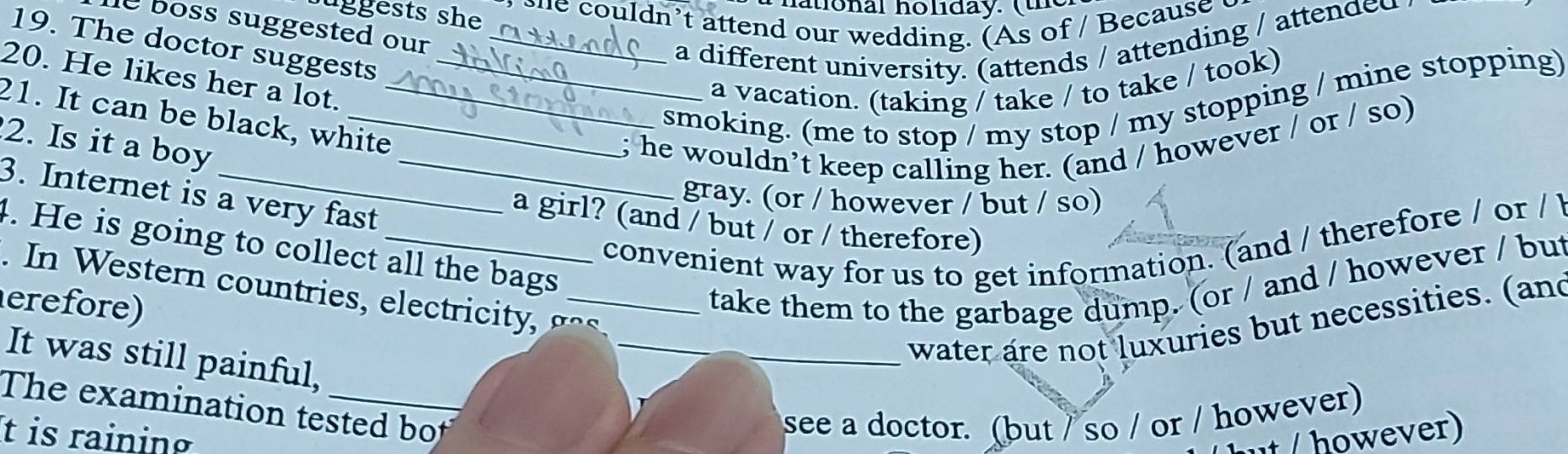 uggests she 
atlonal holiday. (the 
she couldn’t attend our wedding. (As of / Because c 
e boss suggested our 
19. The doctor suggests_ 
a different university. (attends / attending / attended 
20. He likes her a lot._ 
a vacation. (taking / take / to take / took) 
21. It can be black, white 
smoking. (me to stop / my stop / my stopping / mine stopping) 
2. Is it a boy 
_; he wouldn’t keep calling her. (and / however / or / so) 
3. Internet is a very fast 
gray. (or / however / but / so) 
a girl? (and / but / or / therefore) 
convenient way for us to get information. (and / therefore / or / 
4. He is going to collect all the bags 
take them to the garbage dump. (or / and / however / but 
. In Western countries, electricity , g o 
erefore) 
_water are not luxuries but necessities. (and 
It was still painful, 
The examination tested bot 
see a doctor. (but / so / or / however) 
It is raining however)