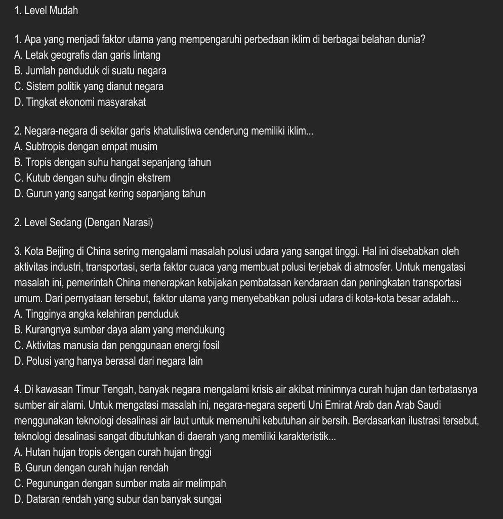 Level Mudah
1. Apa yang menjadi faktor utama yang mempengaruhi perbedaan iklim di berbagai belahan dunia?
A. Letak geografis dan garis lintang
B. Jumlah penduduk di suatu negara
C. Sistem politik yang dianut negara
D. Tingkat ekonomi masyarakat
2. Negara-negara di sekitar garis khatulistiwa cenderung memiliki iklim...
A. Subtropis dengan empat musim
B. Tropis dengan suhu hangat sepanjang tahun
C. Kutub dengan suhu dingin ekstrem
D. Gurun yang sangat kering sepanjang tahun
2. Level Sedang (Dengan Narasi)
3. Kota Beijing di China sering mengalami masalah polusi udara yang sangat tinggi. Hal ini disebabkan oleh
aktivitas industri, transportasi, serta faktor cuaca yang membuat polusi terjebak di atmosfer. Untuk mengatasi
masalah ini, pemerintah China menerapkan kebijakan pembatasan kendaraan dan peningkatan transportasi
umum. Dari pernyataan tersebut, faktor utama yang menyebabkan polusi udara di kota-kota besar adalah...
A. Tingginya angka kelahiran penduduk
B. Kurangnya sumber daya alam yang mendukung
C. Aktivitas manusia dan penggunaan energi fosil
D. Polusi yang hanya berasal dari negara lain
4. Di kawasan Timur Tengah, banyak negara mengalami krisis air akibat minimnya curah hujan dan terbatasnya
sumber air alami. Untuk mengatasi masalah ini, negara-negara seperti Uni Emirat Arab dan Arab Saudi
menggunakan teknologi desalinasi air laut untuk memenuhi kebutuhan air bersih. Berdasarkan ilustrasi tersebut,
teknologi desalinasi sangat dibutuhkan di daerah yang memiliki karakteristik...
A. Hutan hujan tropis dengan curah hujan tinggi
B. Gurun dengan curah hujan rendah
C. Pegunungan dengan sumber mata air melimpah
D. Dataran rendah yang subur dan banyak sungai