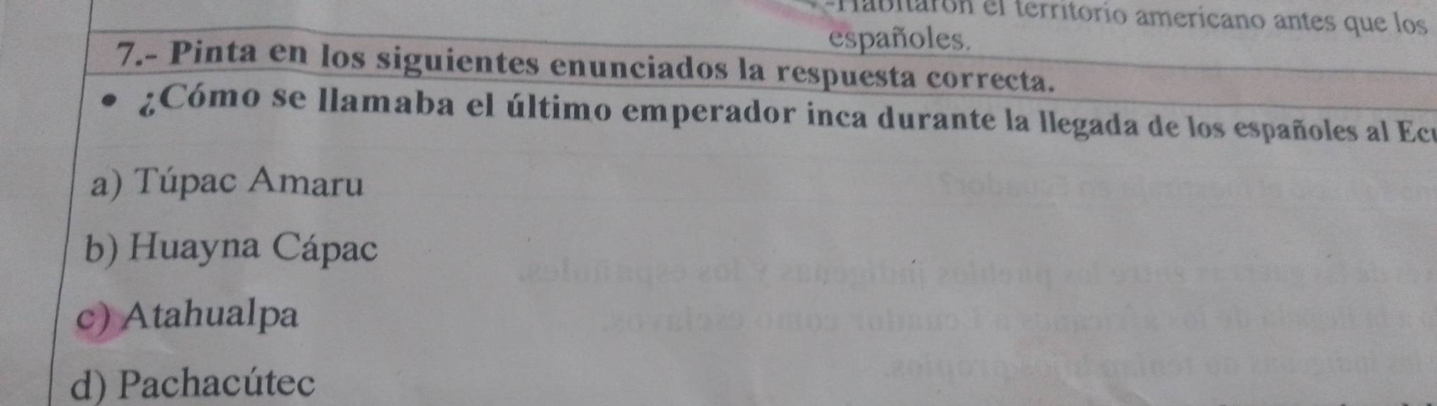 Habitarón el territorío amerícano antes que los
españoles.
7.- Pinta en los siguientes enunciados la respuesta correcta.
¿Cómo se llamaba el último emperador inca durante la llegada de los españoles al Ecu
a) Túpac Amaru
b) Huayna Cápac
c) Atahualpa
d) Pachacútec