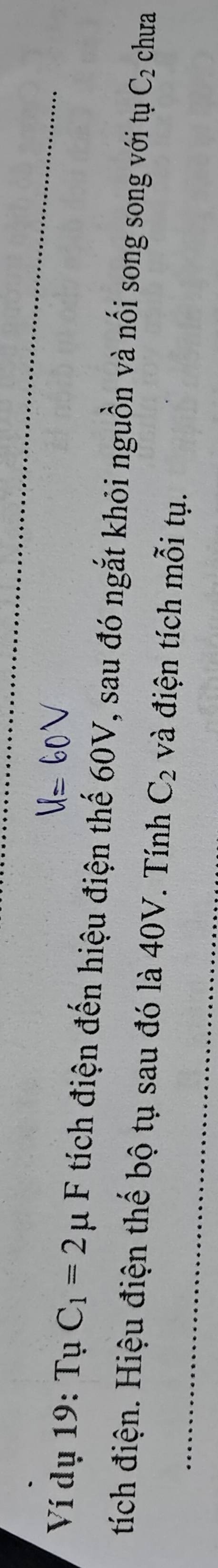 Ví dụ 19: TuC_1=2mu F tích điện đến hiệu điện thế 60V, sau đó ngắt khỏi nguồn và nối song song với tụ C_2 chưa 
tích điện. Hiệu điện thế bộ tụ sau đó là 40V. Tính C_2 và điện tích mỗi tụ.