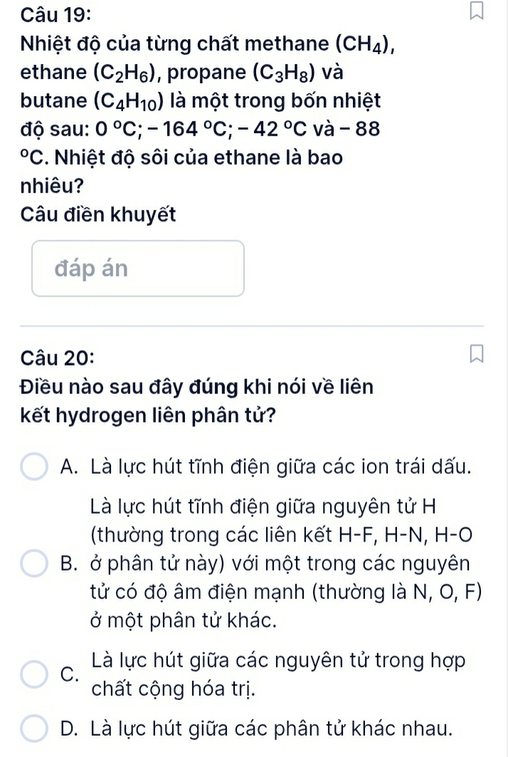 Nhiệt độ của từng chất methane (CH_4), 
ethane (C_2H_6) , propane (C_3H_8) và
butane (C_4H_10) là một trong bốn nhiệt
độ sau: 0°C; -164°C; -42°C và - 88°C. Nhiệt độ sôi của ethane là bao
nhiêu?
Câu điền khuyết
đáp án
Câu 20:
Điều nào sau đây đúng khi nói về liên
kết hydrogen liên phân tử?
A. Là lực hút tĩnh điện giữa các ion trái dấu.
Là lực hút tĩnh điện giữa nguyên tử H
(thường trong các liên kết H-F, H-N, H-O
B. ở phân tử này) với một trong các nguyên
tử có độ âm điện mạnh (thường là N, O, F)
ở một phân tử khác.
C. Là lực hút giữa các nguyên tử trong hợp
chất cộng hóa trị.
D. Là lực hút giữa các phân tử khác nhau.