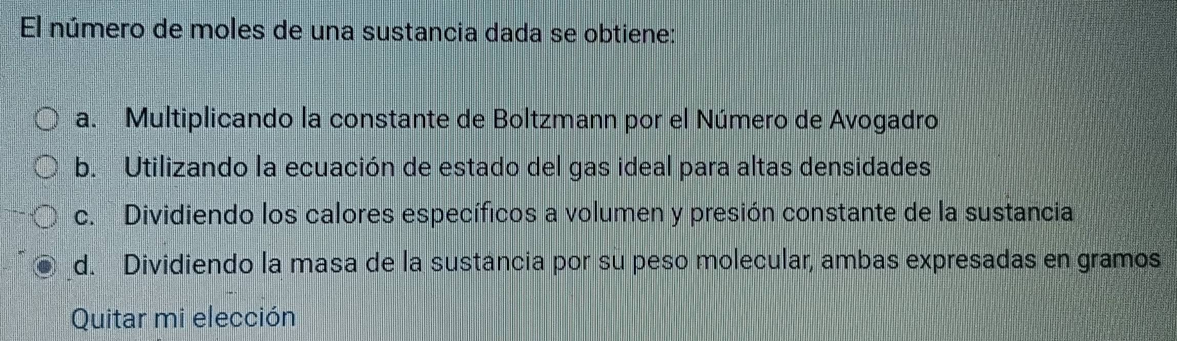 El número de moles de una sustancia dada se obtiene:
a. Multiplicando la constante de Boltzmann por el Número de Avogadro
b. Utilizando la ecuación de estado del gas ideal para altas densidades
c. Dividiendo los calores específicos a volumen y presión constante de la sustancia
d. Dividiendo la masa de la sustancia por su peso molecular, ambas expresadas en gramos
Quitar mi elección