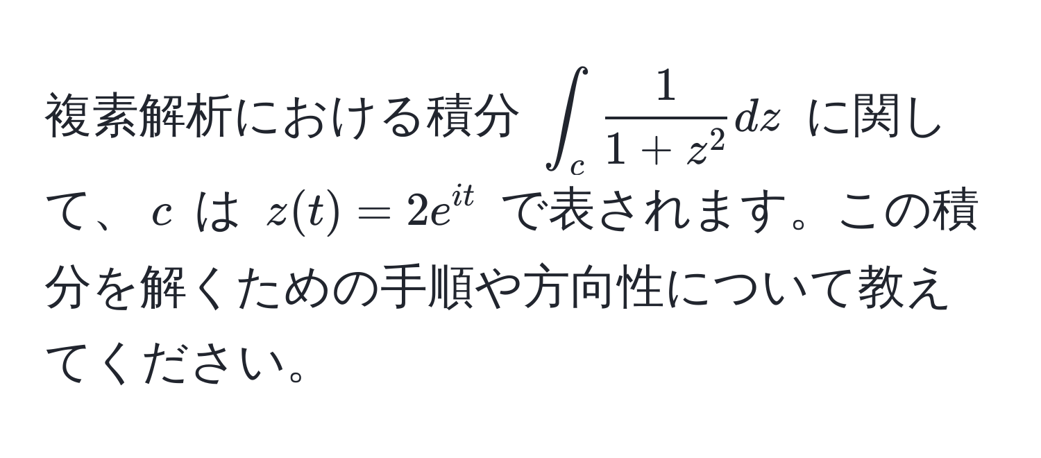 複素解析における積分 $∫_c frac11+z^2dz$ に関して、$c$ は $z(t)=2e^(it)$ で表されます。この積分を解くための手順や方向性について教えてください。