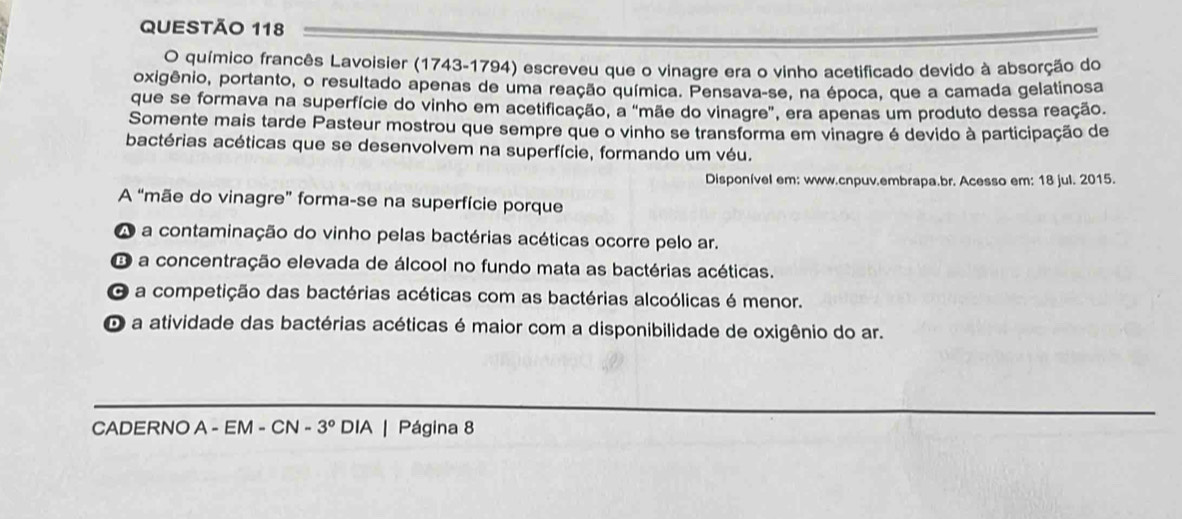 químico francês Lavoisier (1743-1794) escreveu que o vinagre era o vinho acetificado devido à absorção do
oxigênio, portanto, o resultado apenas de uma reação química. Pensava-se, na época, que a camada gelatinosa
que se formava na superfície do vinho em acetificação, a "mãe do vinagre", era apenas um produto dessa reação.
Somente mais tarde Pasteur mostrou que sempre que o vinho se transforma em vinagre é devido à participação de
bactérias acéticas que se desenvolvem na superfície, formando um véu.
Disponível em: www.cnpuv.embrapa.br. Acesso em: 18 jul. 2015.
A “mãe do vinagre” forma-se na superfície porque
a a contaminação do vinho pelas bactérias acéticas ocorre pelo ar.
O a concentração elevada de álcool no fundo mata as bactérias acéticas.
C a competição das bactérias acéticas com as bactérias alcoólicas é menor.
O a atividade das bactérias acéticas é maior com a disponibilidade de oxigênio do ar.
CADERNO A - EM - CN -3° DIA | Página 8