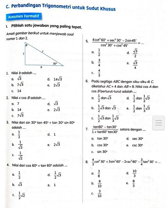 Perbandingan Trigonometri untuk Sudut Khusus
Asesmen Formatif
1. Pilihlah satu jawaban yang paling tepat.
Amati gambar berikut untuk menjawab soal
nomor 1 dan 2.
5.  (4cot^260°+sec^230°-2sin 45°)/cos^230°+cos^245° =...
a.  1/2  d.  sqrt(3)/2 
b.  3/4  e.  sqrt(3)/4 
1. Nilai b adalah ....
C.  4/3 
a. sqrt(3) d. 14sqrt(3)
b. 7sqrt(3) e. 2sqrt(3) 6. Pada segitiga ABC dengan siku-siku di C,
diketahui AC=4 dan AB=8. Nilai cos A dan
c. 14 cos B berturut-turut adalah ....
2. Nilai c cos B adalah .... a.  1/2 dansqrt(3) d.  1/2  dan  1/2 sqrt(3)
a. 7 d. sqrt(3)
b. 14 e. 2sqrt(3)
b.  1/2 sqrt(3)dansqrt(3) e.  1/2  dan  1/3 sqrt(3)
C. 7sqrt(3)
C.
3. Nilai dari sin 30° tan 45°+tan 30°sin 60°  1/2 sqrt(3)dan 1/3 sqrt(3)
7.  (tan 60°-tan 30°)/1+tan 60°tan 30° 
adalah .... setara dengan ....
a.  1/2  d. 1
a. tan 30° d. sec 30°
b.  1/sqrt(3)  e, 2sqrt(3) b. cos 30° e. csc 30°
C.  1/sqrt(2) 
C. sin 30°
8.
4. Nilai dari cos 60°* tan 60° adalah ....  4/3 cot^230°+3sin^260°-2csc^260°- 3/4 tan^230°=...
a.  1/2  d.  1/2 sqrt(3) a.  3/8  d.  10/3 
b. sqrt(3) e. 1
b.  8/10  e.  8/3 
C.
C.  1/2 sqrt(2)  3/10 