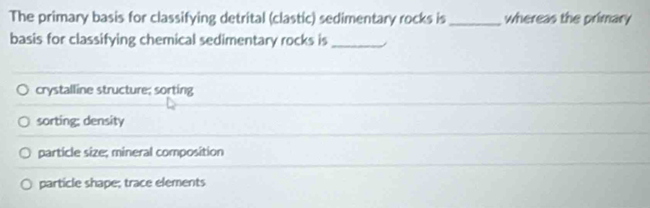 The primary basis for classifying detrital (clastic) sedimentary rocks is _whereas the primary
basis for classifying chemical sedimentary rocks is_
crystalline structure; sorting
sorting: density
particle size; mineral composition
particle shape; trace elements