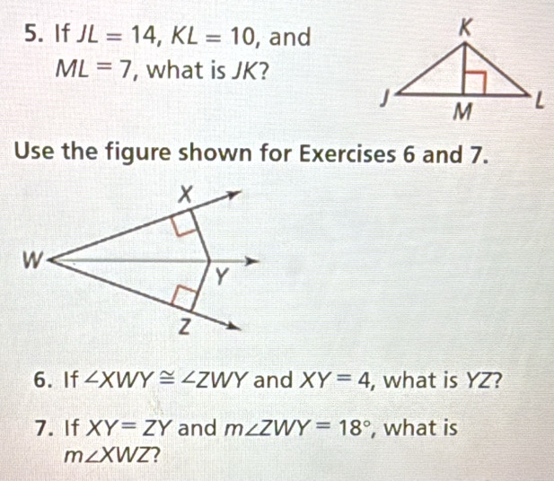 If JL=14, KL=10 , and
ML=7 , what is JK? 
Use the figure shown for Exercises 6 and 7.
x
W
Y
6. If ∠ XWY≌ ∠ ZWY and XY=4 , what is YZ? 
7. If XY=ZY and m∠ ZWY=18° , what is
m∠ XWZ ?