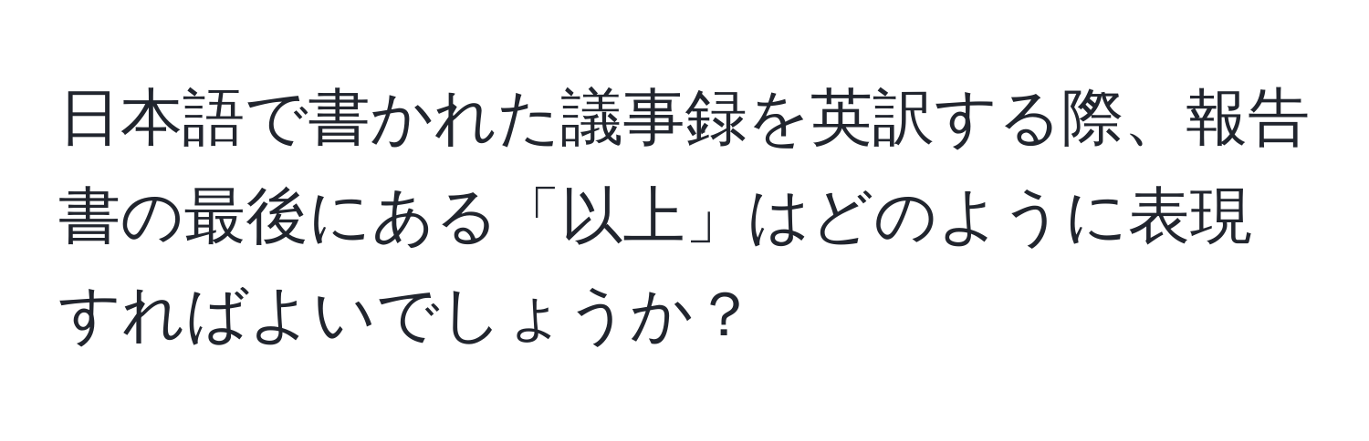 日本語で書かれた議事録を英訳する際、報告書の最後にある「以上」はどのように表現すればよいでしょうか？