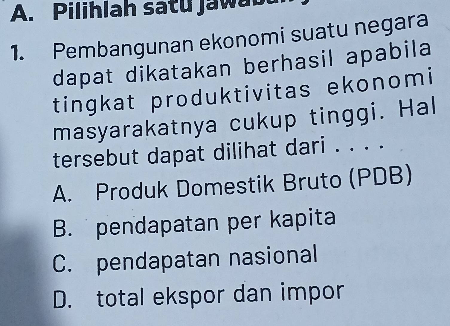 Pilihlah satu jaw a b
1. Pembangunan ekonomi suatu negara
dapat dikatakan berhasil apabila
tingkat produktivitas ekonomi
masyarakatnya cukup tinggi. Hal
tersebut dapat dilihat dari . . . .
A. Produk Domestik Bruto (PDB)
B. pendapatan per kapita
C. pendapatan nasional
D. total ekspor dan impor