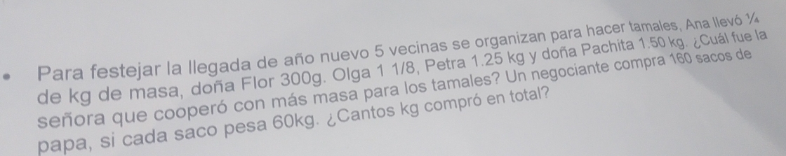 Para festejar la llegada de año nuevo 5 vecinas se organizan para hacer tamales, Ana llevó ½
de kg de masa, doña Flor 300g. Olga 1 1/8, Petra 1.25 kg y doña Pachita 1.50 kg. ¿Cuál fue la 
señora que cooperó con más masa para los tamales? Un negociante compra 160 sacos de 
papa, si cada saco pesa 60kg. ¿Cantos kg compró en total?