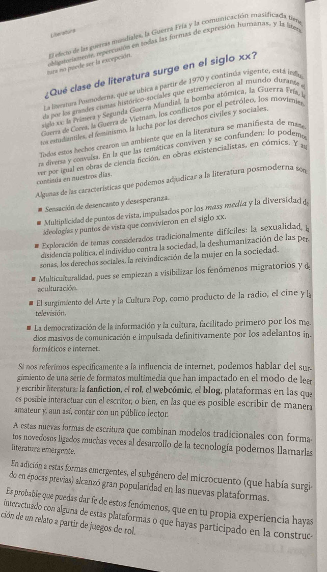 Literaturs
El efecto de las guerras mundiales, la Guerra Fría y la comunicación masificada tiena
obligstoriamente, repercusión en todas las formas de expresión humanas, y la líter,
tura no puede ser la excepción.
¿Qué clase de literatura surge en el siglo xx?
La literatura Posmoderna, que se ubica a partir de 1970 y continúa vigente, está influ
da por los grandes cismas histórico-sociales que estremecieron al mundo durante e
siglo xx: la Primera y Segunda Guerra Mundial, la bomba atómica, la Guerra Fría, la
Guerra de Corea, la Guerra de Vietnam, los conflictos por el petróleo, los movimien
tos estudiantiles, el feminismo, la lucha por los derechos civiles y sociales,
Todos estos hechos crearon un ambiente que en la literatura se manifiesta de mane
ra diversa y convulsa. En la que las temáticas conviven y se confunden: lo podemo
ver por igual en obras de ciencia ficción, en obras existencialistas, en cómics. Y as
continúa en nuestros días.
Algunas de las características que podemos adjudicar a la literatura posmoderna son
Sensación de desencanto y desesperanza.
Multiplicidad de puntos de vista, impulsados por los mass media y la diversidad d
ideologías y puntos de vista que convivieron en el siglo xx.
Exploración de temas considerados tradicionalmente difíciles: la sexualidad, ]
disidencia política, el individuo contra la sociedad, la deshumanización de las per
sonas, los derechos sociales, la reivindicación de la mujer en la sociedad.
Multiculturalidad, pues se empiezan a visibilizar los fenómenos migratorios y d
aculturación.
El surgimiento del Arte y la Cultura Pop, como producto de la radio, el cine y l
televisión.
La democratización de la información y la cultura, facilitado primero por los me.
dios masivos de comunicación e impulsada definitivamente por los adelantos in.
formáticos e internet.
Si nos referimos específicamente a la influencia de internet, podemos hablar del sur.
gimiento de una serie de formatos multimedia que han impactado en el modo de leer
y escribir literatura: la fanfiction, el rol, el webcómic, el blog, plataformas en las que
es posible interactuar con el escritor, o bien, en las que es posible escribir de manera
amateur y, aun así, contar con un público lector.
A estas nuevas formas de escritura que combinan modelos tradicionales con forma-
tos novedosos ligados muchas veces al desarrollo de la tecnología podemos llamarlas
literatura emergente.
En adición a estas formas emergentes, el subgénero del microcuento (que había surgi-
do en épocas previas) alcanzó gran popularidad en las nuevas plataformas.
Es probable que puedas dar fe de estos fenómenos, que en tu propia experiencia hayas
interactuado con alguna de estas plataformas o que hayas participado en la construc-
ción de un relato a partir de juegos de rol.