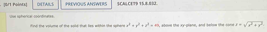 DETAILS PREVIOUS ANSWERS SCALCET9 15.8.032.
Use spherical coordinates.
Find the volume of the solid that lies within the sphere x^2+y^2+z^2=49 , above the xy -plane, and below the cone z=sqrt(x^2+y^2).