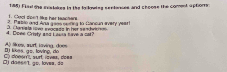 Find the mistakes in the following sentences and choose the correct options:
1. Ceci don't like her teachers.
2. Pablo and Ana goes surfing to Cancun every year!
3. Daniela love avocado in her sandwiches.
4. Does Cristy and Laura have a cat?
A) likes, surf, loving, does
B) likes, go, loving, do
C) doesn't, surf, loves, does
D) doesn't, go, loves, do