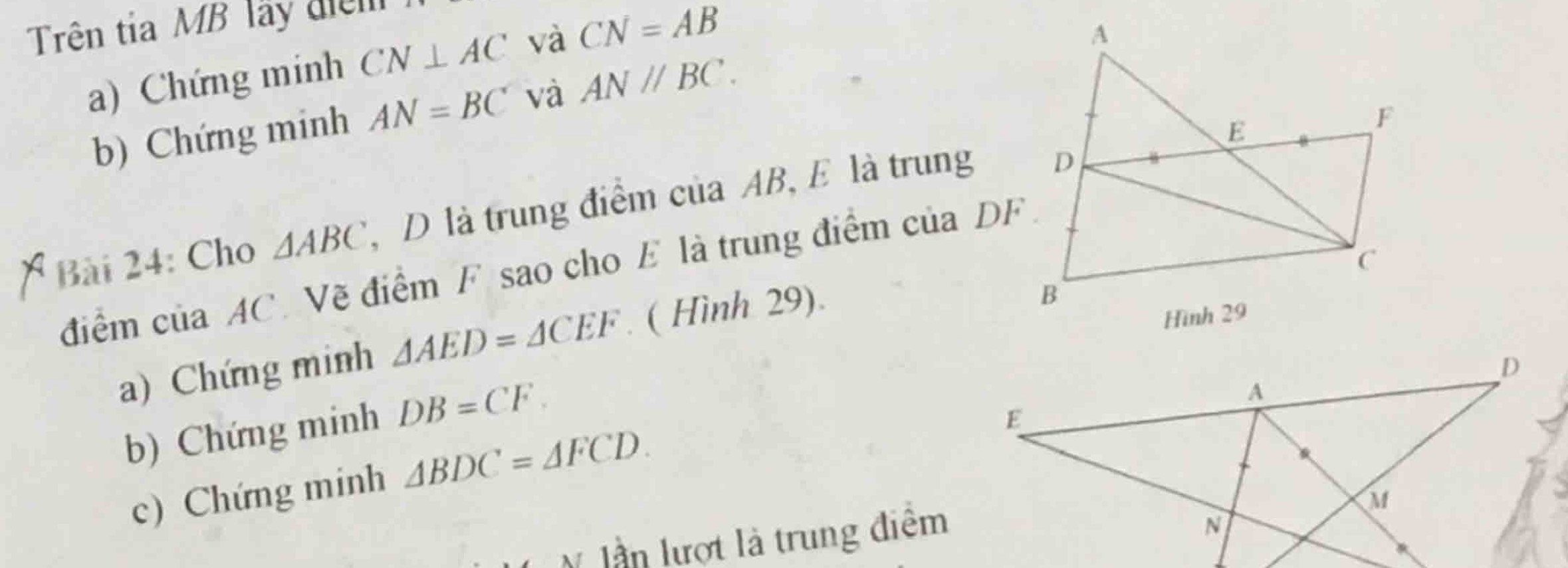 Trên tia MB lãy điệm 
a) Chứng minh CN⊥ AC và CN=AB
b) Chứng minh AN=BC và AN//BC. 
Bài 24: Cho △ ABC , D là trung điểm của AB, E là trung 
điểm của AC. Vẽ điểm F. sao cho E là trung điểm của DF
a) Chứng minh △ AED=△ CEF ( Hình 29). 
b) Chứng minh DB=CF. 
c) Chứng minh △ BDC=△ FCD. 
lần lượt là trung điểm