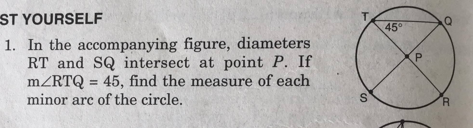 ST YOURSELF 
1. In the accompanying figure, diameters
RT and SQ intersect at point P. If
m∠ RTQ=45 , find the measure of each
minor arc of the circle.