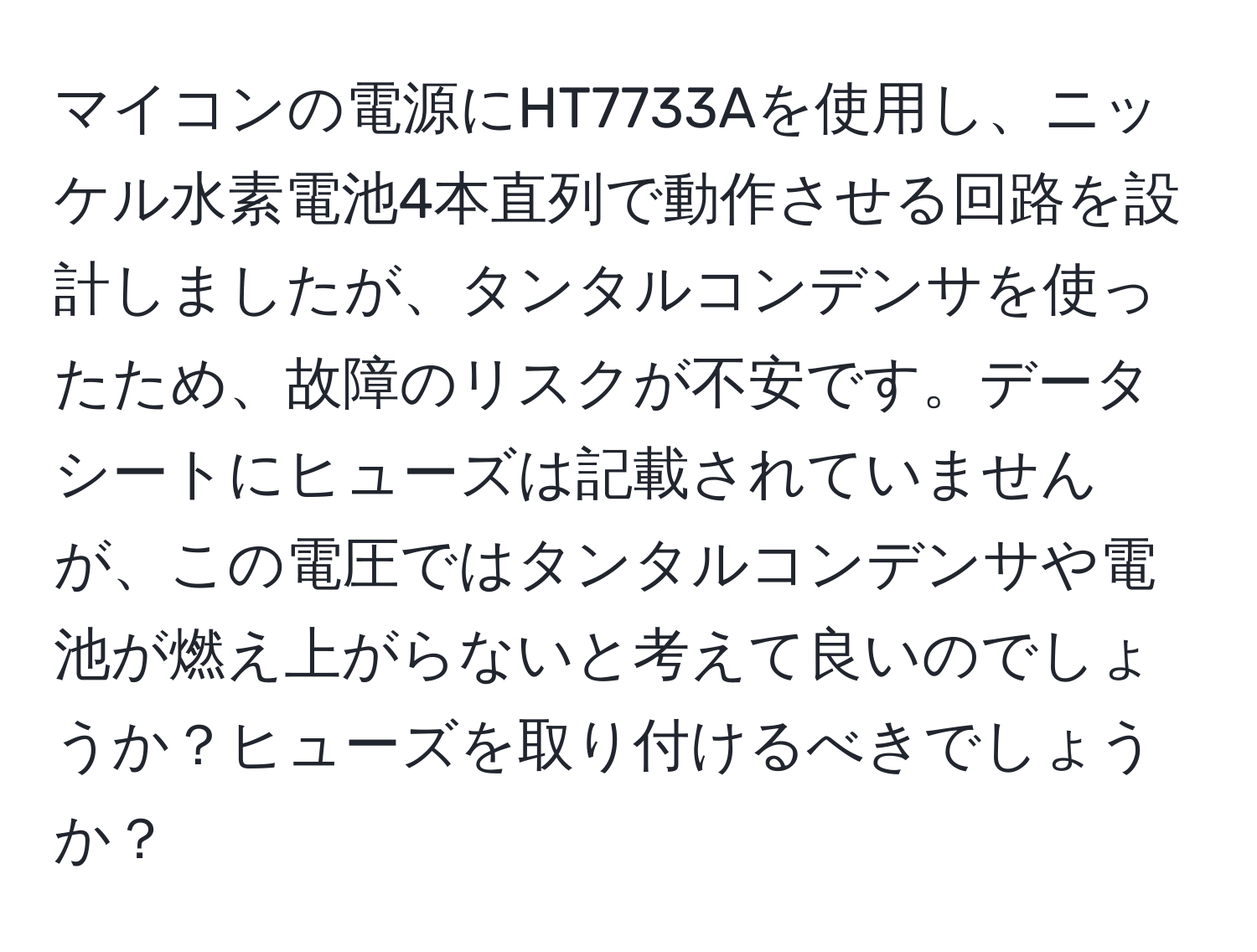 マイコンの電源にHT7733Aを使用し、ニッケル水素電池4本直列で動作させる回路を設計しましたが、タンタルコンデンサを使ったため、故障のリスクが不安です。データシートにヒューズは記載されていませんが、この電圧ではタンタルコンデンサや電池が燃え上がらないと考えて良いのでしょうか？ヒューズを取り付けるべきでしょうか？