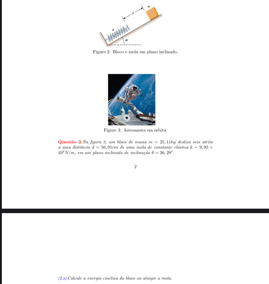 Figure 2: Bloco e mola em plano inclinado. 
Figure 3: Astronauta em órbita. 
Questão 2:Na figura 2, um bloco de massa m=25 ,11kg desliza sem atrito 
a uma distância d=56 5,91cm de uma mola de constante elástica k=9,95*
10^3N/m 4, em um plano inclinado de inclinação θ =36,29^o. 
2 
(2.a) Calcule a energia cinética do bloco ao atingir a mola.