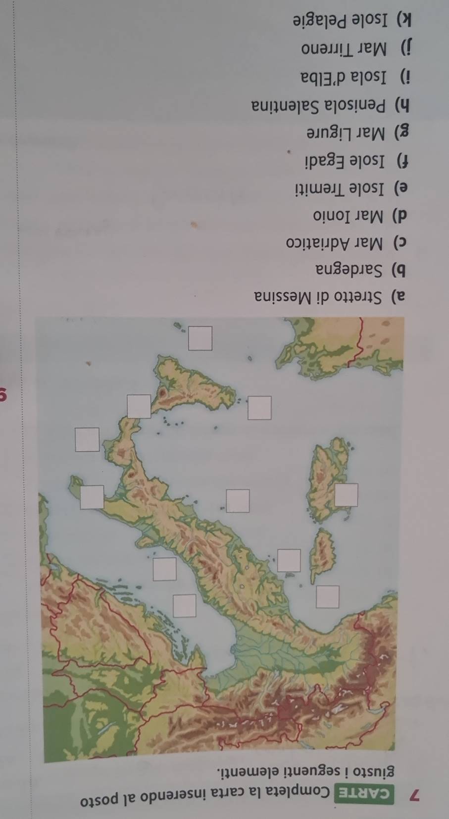 CARTE Completa la carta inserendo al posto 
giusto i seguenti elementi. 
a) Stretto di Messina 
b) Sardegna 
c) Mar Adriatico 
d) Mar Ionio 
e) Isole Tremiti 
f) Isole Egadi 
g) Mar Ligure 
h) Penisola Salentina 
i Isola d'Elba 
j) Mar Tirreno 
k) Isole Pelagie