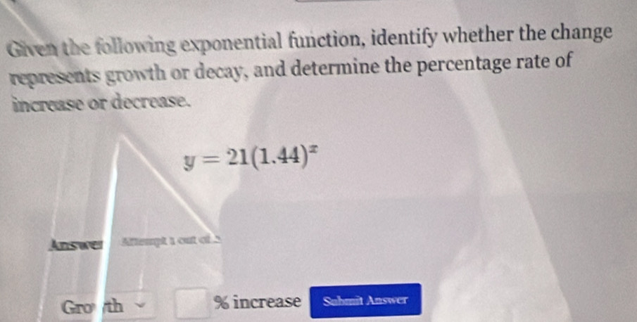 Given the following exponential function, identify whether the change
represents growth or decay, and determine the percentage rate of
increase or decrease.
Gro /th % increase Suhmit Answer