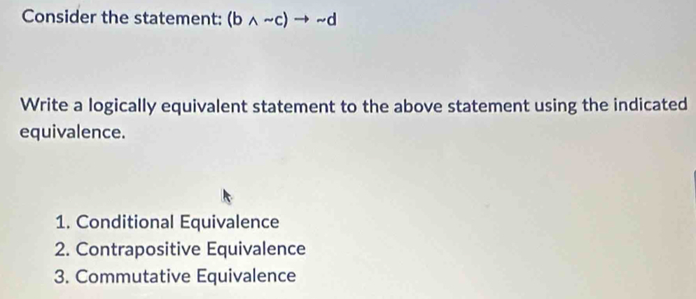 Consider the statement: (bwedge sim c)to sim d
Write a logically equivalent statement to the above statement using the indicated
equivalence.
1. Conditional Equivalence
2. Contrapositive Equivalence
3. Commutative Equivalence