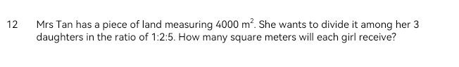 Mrs Tan has a piece of land measuring 4000m^2. She wants to divide it among her 3
daughters in the ratio of 1:2:5. How many square meters will each girl receive?