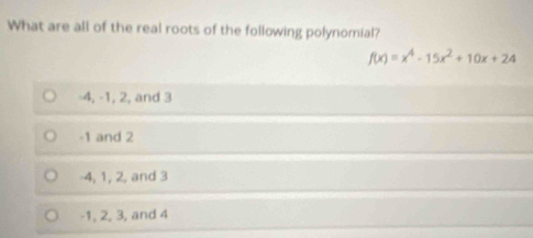 What are all of the real roots of the following polynomial?
f(x)=x^4-15x^2+10x+24
-4, -1, 2, and 3
-1 and 2
4, 1, 2, and 3
-1, 2, 3, and 4